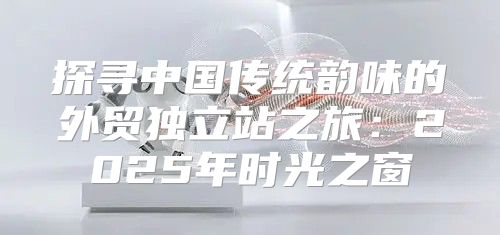 探寻中国传统韵味的外贸独立站之旅：2025年时光之窗
