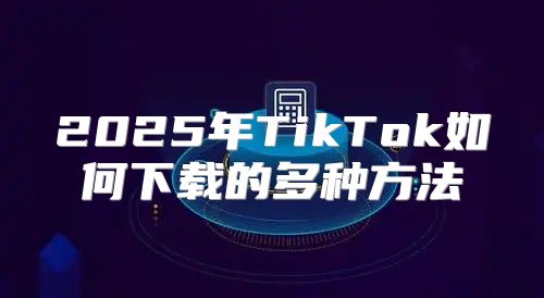 2025年TikTok如何下载的多种方法