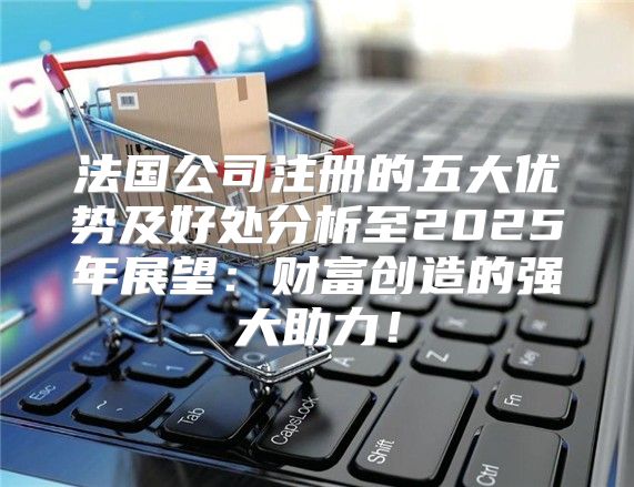 法国公司注册的五大优势及好处分析至2025年展望：财富创造的强大助力！