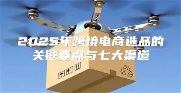 2025年跨境电商选品的关键要点与七大渠道