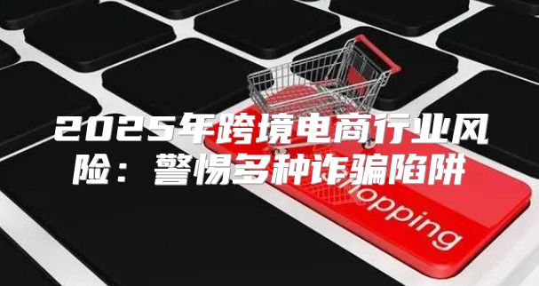 2025年跨境电商行业风险：警惕多种诈骗陷阱
