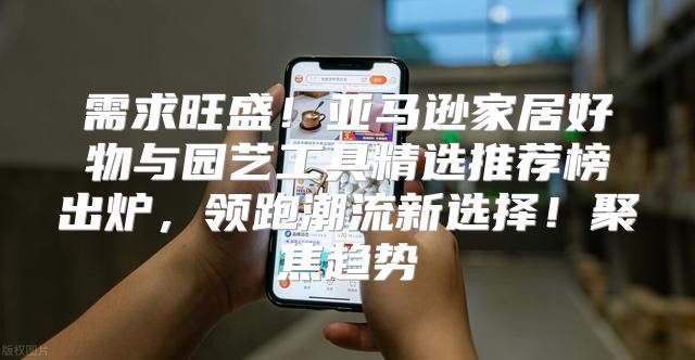 需求旺盛！亚马逊家居好物与园艺工具精选推荐榜出炉，领跑潮流新选择！聚焦趋势