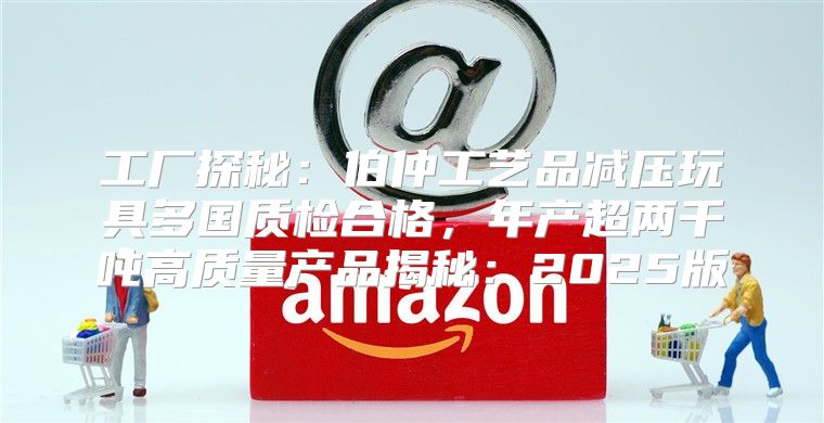 工厂探秘：伯仲工艺品减压玩具多国质检合格，年产超两千吨高质量产品揭秘：2025版