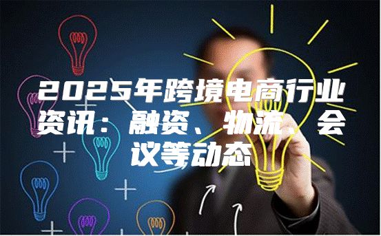 2025年跨境电商行业资讯：融资、物流、会议等动态