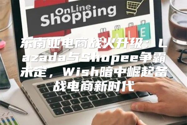 东南亚电商战火升级：Lazada与Shopee争霸未定，Wish暗中崛起备战电商新时代