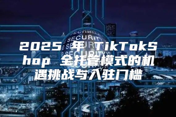 2025 年 TikTokShop 全托管模式的机遇挑战与入驻门槛
