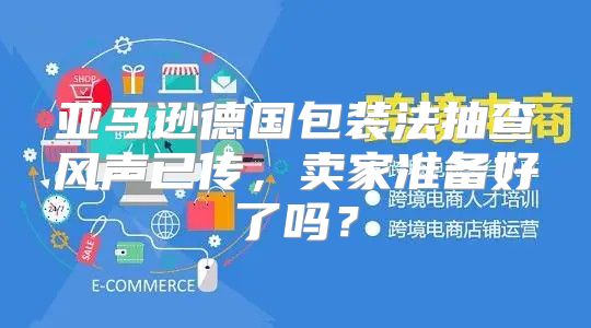 亚马逊德国包装法抽查风声已传，卖家准备好了吗？