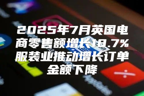 2025年7月英国电商零售额增长18.7%服装业推动增长订单金额下降