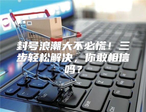 封号浪潮大不必慌！三步轻松解决，你敢相信吗？
