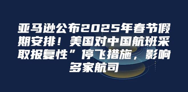 亚马逊公布2025年春节假期安排！美国对中国航班采取报复性”停飞措施，影响多家航司