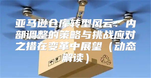 亚马逊仓库转型风云：内部调整的策略与挑战应对之措在变革中展望动态解读