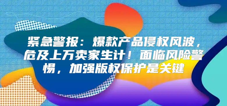 紧急警报：爆款产品侵权风波，危及上万卖家生计！面临风险警惕，加强版权保护是关键
