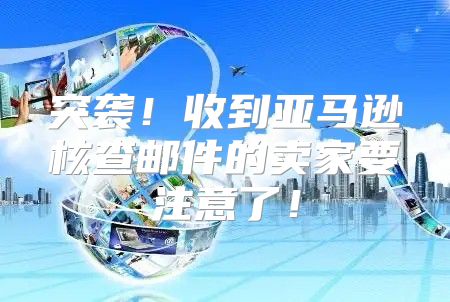 突袭！收到亚马逊核查邮件的卖家要注意了！