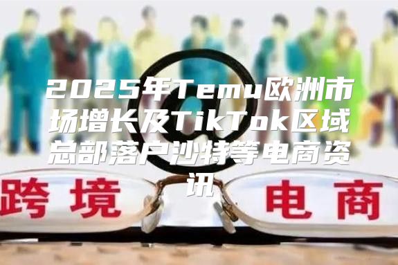 2025年Temu欧洲市场增长及TikTok区域总部落户沙特等电商资讯