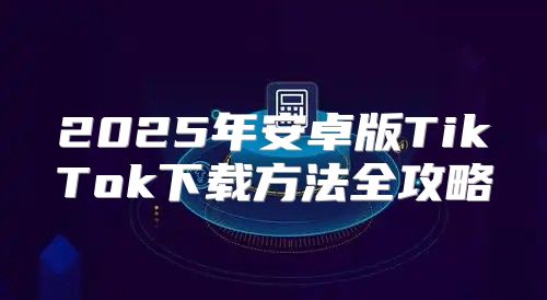 2025年安卓版TikTok下载方法全攻略