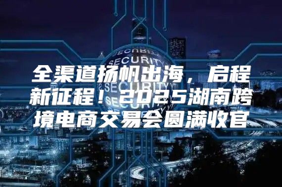 全渠道扬帆出海，启程新征程！2025湖南跨境电商交易会圆满收官