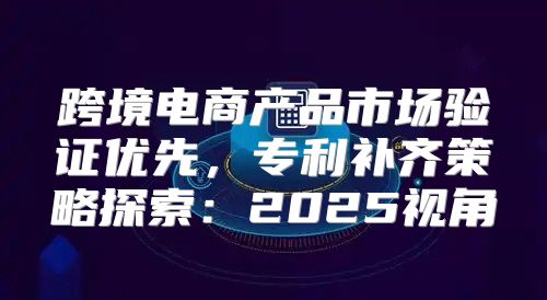 跨境电商产品市场验证优先，专利补齐策略探索：2025视角