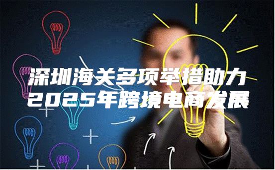 深圳海关多项举措助力2025年跨境电商发展
