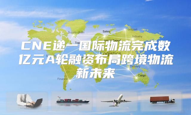 CNE递一国际物流完成数亿元A轮融资布局跨境物流新未来