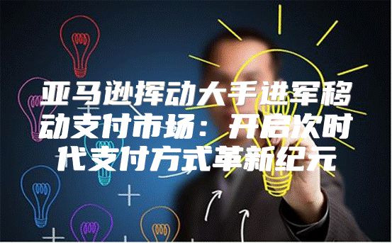亚马逊挥动大手进军移动支付市场：开启次时代支付方式革新纪元