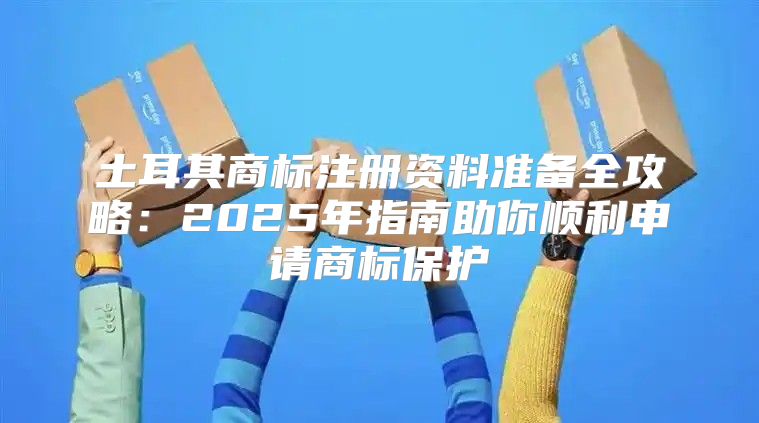 土耳其商标注册资料准备全攻略：2025年指南助你顺利申请商标保护