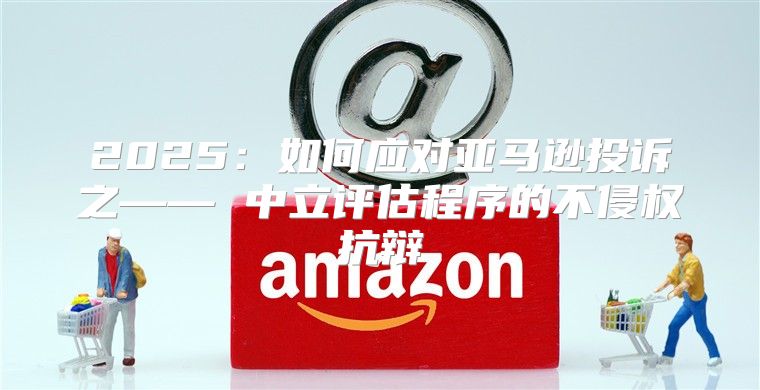 2025如何应对亚马逊投诉之—— 中立评估程序的不侵权抗辩