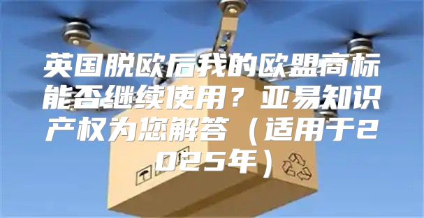 英国脱欧后我的欧盟商标能否继续使用？亚易知识产权为您解答适用于2025年