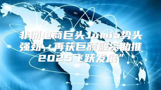 非洲电商巨头Jumia势头强劲，再获巨额融资助推2025飞跃发展”