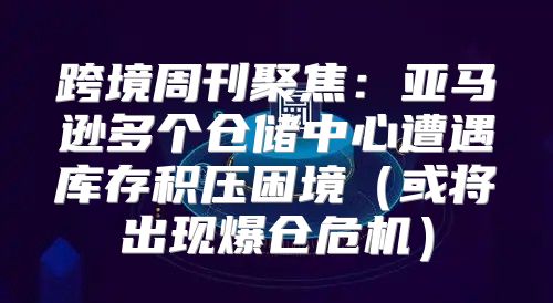 跨境周刊聚焦：亚马逊多个仓储中心遭遇库存积压困境或将出现爆仓危机
