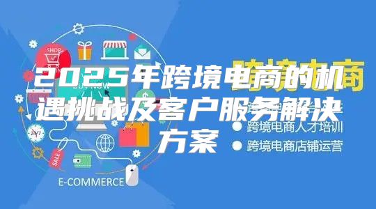2025年跨境电商的机遇挑战及客户服务解决方案