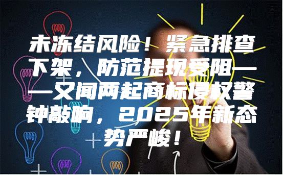 未冻结风险！紧急排查下架，防范提现受阻——又闻两起商标侵权警钟敲响，2025年新态势严峻！