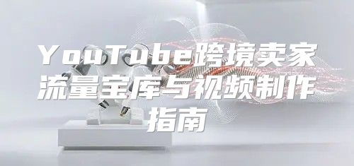 YouTube跨境卖家流量宝库与视频制作指南