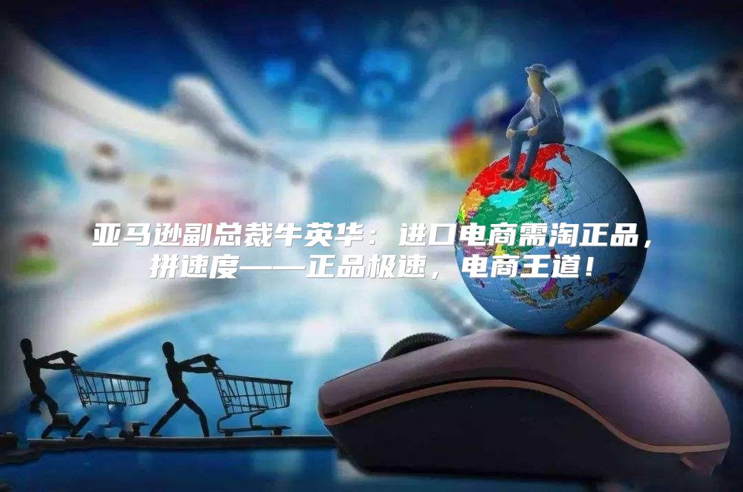 亚马逊副总裁牛英华：进口电商需淘正品，拼速度——正品极速，电商王道！