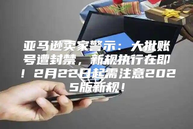 亚马逊卖家警示：大批账号遭封禁，新规执行在即！2月22日起需注意2025版新规！