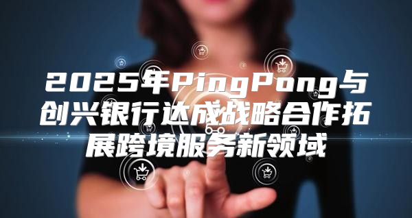2025年PingPong与创兴银行达成战略合作拓展跨境服务新领域