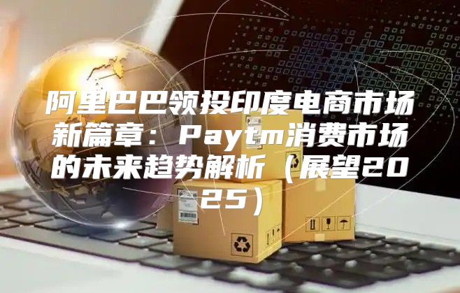 阿里巴巴领投印度电商市场新篇章：Paytm消费市场的未来趋势解析展望2025