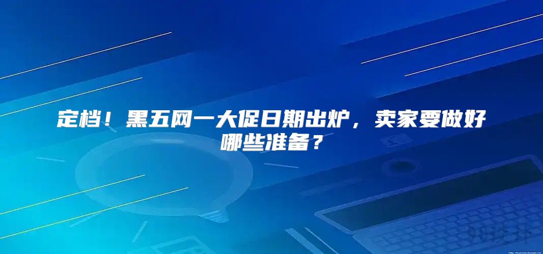 定档！黑五网一大促日期出炉，卖家要做好哪些准备？