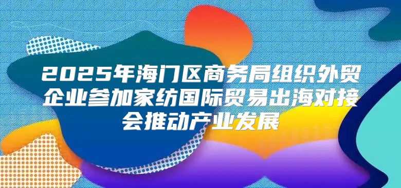 2025年海门区商务局组织外贸企业参加家纺国际贸易出海对接会推动产业发展