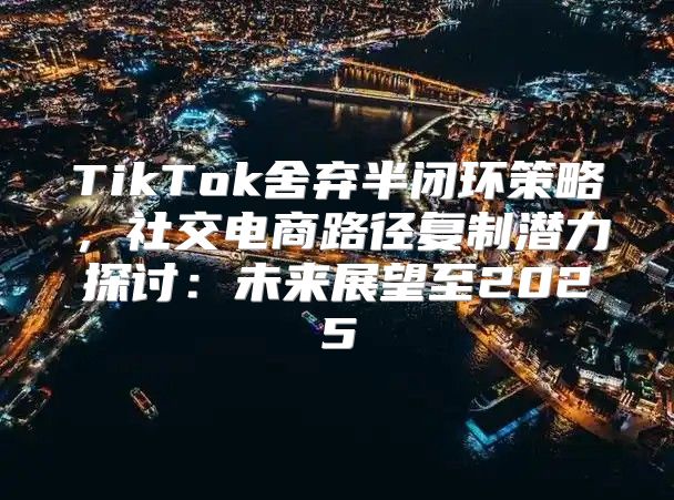 TikTok舍弃半闭环策略，社交电商路径复制潜力探讨：未来展望至2025