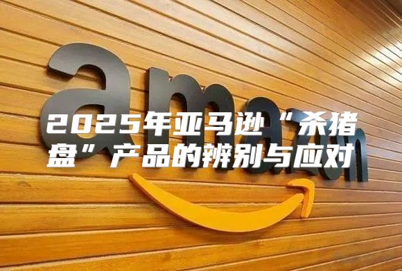 2025年亚马逊“杀猪盘”产品的辨别与应对