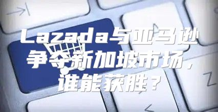 Lazada与亚马逊争夺新加坡市场，谁能获胜？
