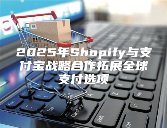 2025年Shopify与支付宝战略合作拓展全球支付选项