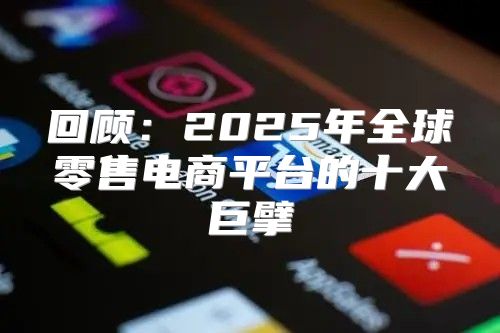回顾：2025年全球零售电商平台的十大巨擘