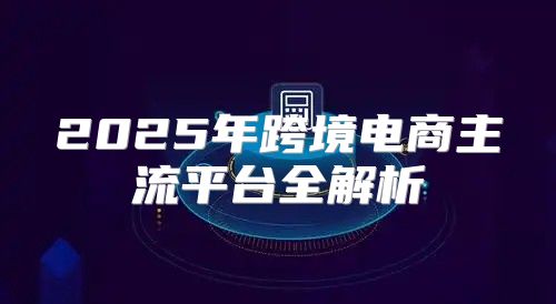 2025年跨境电商主流平台全解析