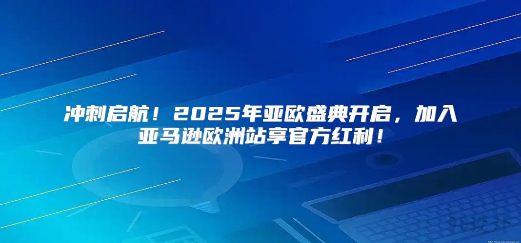 冲刺启航！2025年亚欧盛典开启，加入亚马逊欧洲站享官方红利！