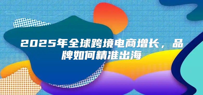 2025年全球跨境电商增长，品牌如何精准出海