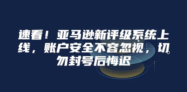 速看！亚马逊新评级系统上线，账户安全不容忽视，切勿封号后悔迟