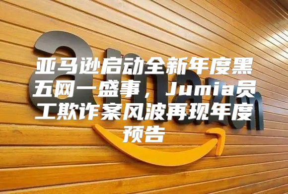 亚马逊启动全新年度黑五网一盛事，Jumia员工欺诈案风波再现年度预告