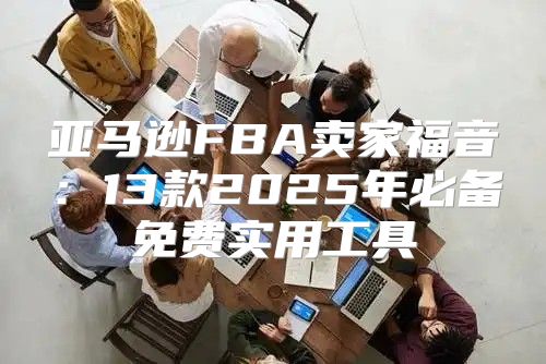 亚马逊FBA卖家福音：13款2025年必备免费实用工具