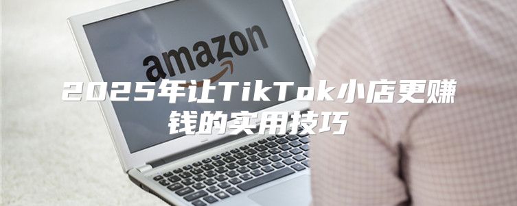 2025年让TikTok小店更赚钱的实用技巧